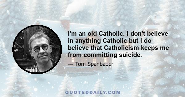 I'm an old Catholic. I don't believe in anything Catholic but I do believe that Catholicism keeps me from committing suicide.