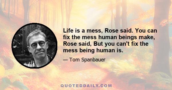 Life is a mess, Rose said. You can fix the mess human beings make, Rose said, But you can't fix the mess being human is.