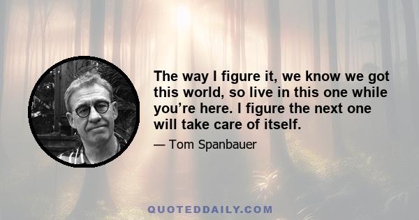 The way I figure it, we know we got this world, so live in this one while you’re here. I figure the next one will take care of itself.