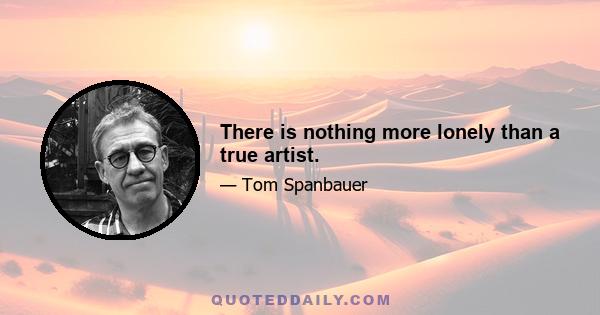 There is nothing more lonely than a true artist.