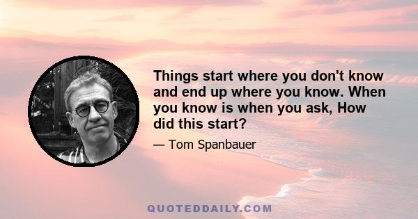 Things start where you don't know and end up where you know. When you know is when you ask, How did this start?