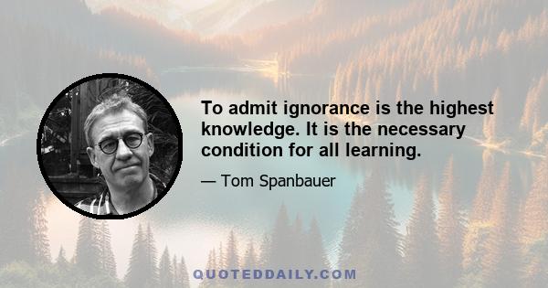 To admit ignorance is the highest knowledge. It is the necessary condition for all learning.