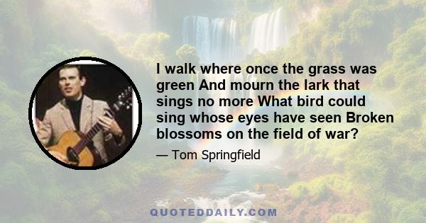 I walk where once the grass was green And mourn the lark that sings no more What bird could sing whose eyes have seen Broken blossoms on the field of war?