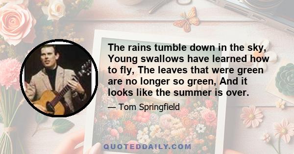 The rains tumble down in the sky, Young swallows have learned how to fly, The leaves that were green are no longer so green, And it looks like the summer is over.