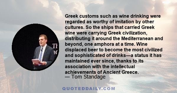 Greek customs such as wine drinking were regarded as worthy of imitation by other cultures. So the ships that carried Greek wine were carrying Greek civilization, distributing it around the Mediterranean and beyond, one 