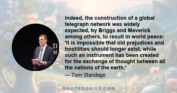 Indeed, the construction of a global telegraph network was widely expected, by Briggs and Maverick among others, to result in world peace: 'It is impossible that old prejudices and hostilities should longer exist, while 