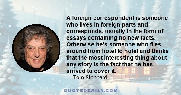 A foreign correspondent is someone who lives in foreign parts and corresponds, usually in the form of essays containing no new facts. Otherwise he's someone who flies around from hotel to hotel and thinks that the most