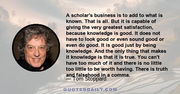 A scholar's business is to add to what is known. That is all. But it is capable of giving the very greatest satisfaction, because knowledge is good. It does not have to look good or even sound good or even do good. It