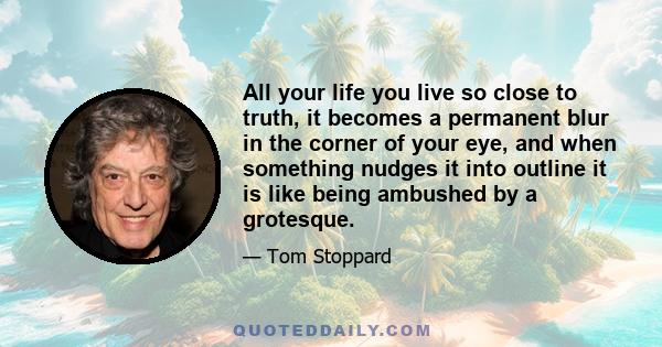 All your life you live so close to truth, it becomes a permanent blur in the corner of your eye, and when something nudges it into outline it is like being ambushed by a grotesque.