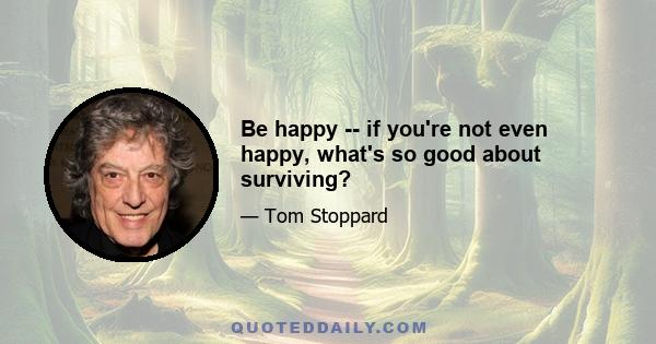 Be happy -- if you're not even happy, what's so good about surviving?