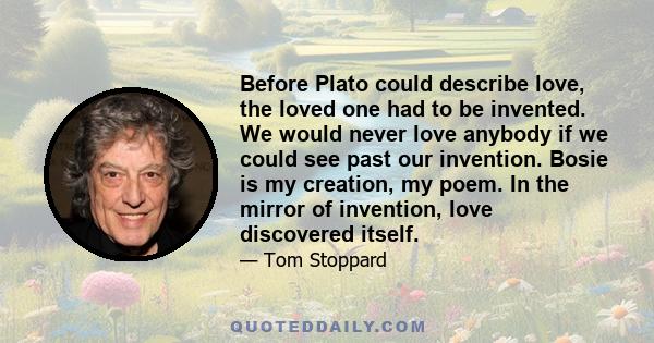 Before Plato could describe love, the loved one had to be invented. We would never love anybody if we could see past our invention. Bosie is my creation, my poem. In the mirror of invention, love discovered itself.