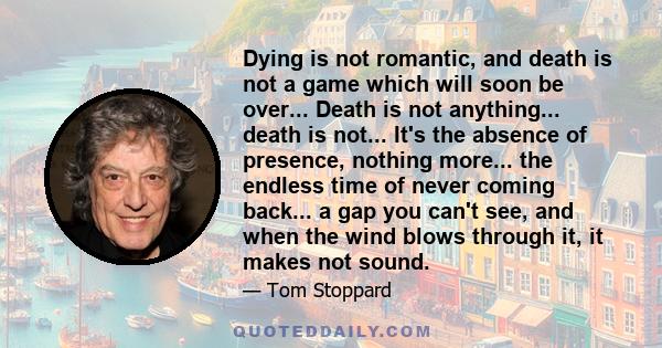 Dying is not romantic, and death is not a game which will soon be over... Death is not anything... death is not... It's the absence of presence, nothing more... the endless time of never coming back... a gap you can't