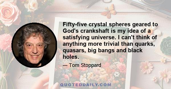 Fifty-five crystal spheres geared to God's crankshaft is my idea of a satisfying universe. I can't think of anything more trivial than quarks, quasars, big bangs and black holes.