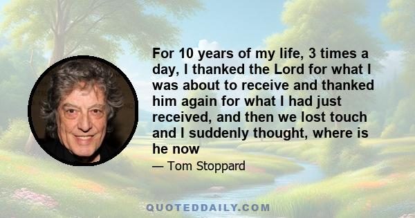 For 10 years of my life, 3 times a day, I thanked the Lord for what I was about to receive and thanked him again for what I had just received, and then we lost touch and I suddenly thought, where is he now