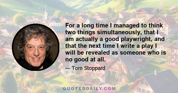 For a long time I managed to think two things simultaneously, that I am actually a good playwright, and that the next time I write a play I will be revealed as someone who is no good at all.