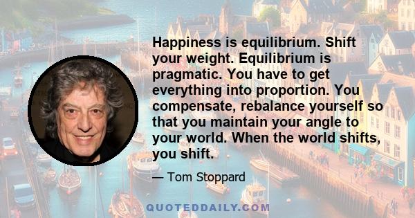 Happiness is equilibrium. Shift your weight. Equilibrium is pragmatic. You have to get everything into proportion. You compensate, rebalance yourself so that you maintain your angle to your world. When the world shifts, 