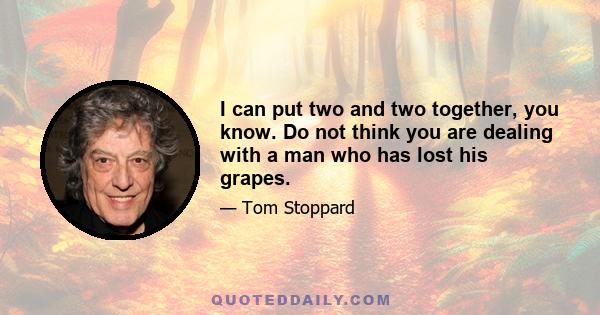 I can put two and two together, you know. Do not think you are dealing with a man who has lost his grapes.