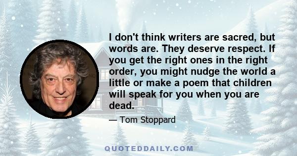 I don't think writers are sacred, but words are. They deserve respect. If you get the right ones in the right order, you might nudge the world a little or make a poem that children will speak for you when you are dead.