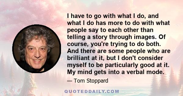 I have to go with what I do, and what I do has more to do with what people say to each other than telling a story through images. Of course, you're trying to do both. And there are some people who are brilliant at it,