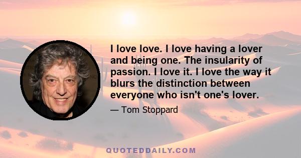 I love love. I love having a lover and being one. The insularity of passion. I love it. I love the way it blurs the distinction between everyone who isn't one's lover.