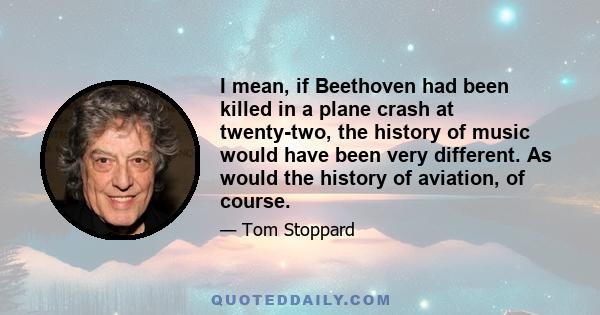 I mean, if Beethoven had been killed in a plane crash at twenty-two, the history of music would have been very different. As would the history of aviation, of course.