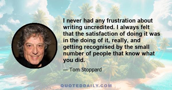 I never had any frustration about writing uncredited. I always felt that the satisfaction of doing it was in the doing of it, really, and getting recognised by the small number of people that know what you did.