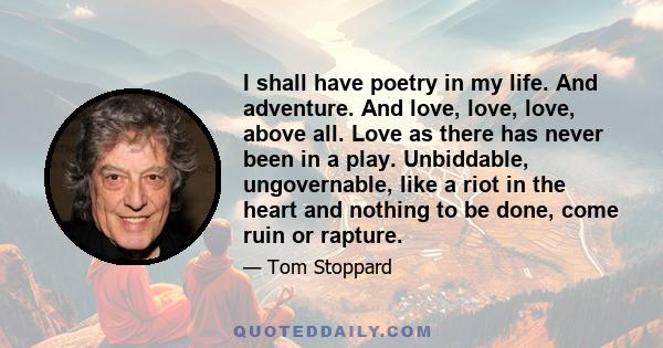 I shall have poetry in my life. And adventure. And love, love, love, above all. Love as there has never been in a play. Unbiddable, ungovernable, like a riot in the heart and nothing to be done, come ruin or rapture.