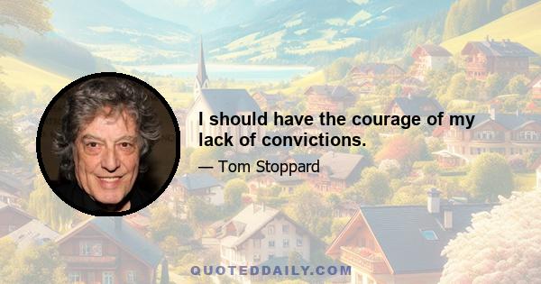 I should have the courage of my lack of convictions.