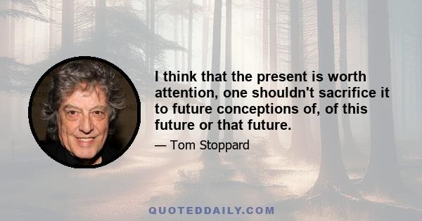 I think that the present is worth attention, one shouldn't sacrifice it to future conceptions of, of this future or that future.