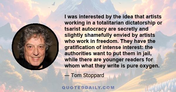 I was interested by the idea that artists working in a totalitarian dictatorship or tsarist autocracy are secretly and slightly shamefully envied by artists who work in freedom. They have the gratification of intense