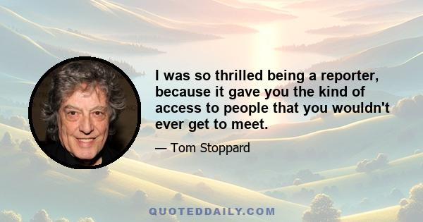 I was so thrilled being a reporter, because it gave you the kind of access to people that you wouldn't ever get to meet.