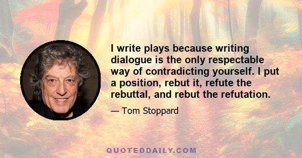 I write plays because writing dialogue is the only respectable way of contradicting yourself. I put a position, rebut it, refute the rebuttal, and rebut the refutation.