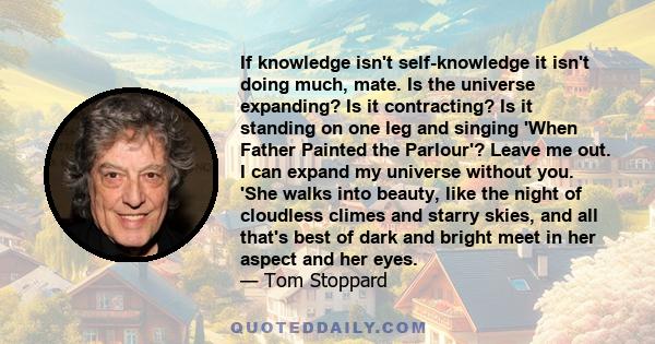 If knowledge isn't self-knowledge it isn't doing much, mate. Is the universe expanding? Is it contracting? Is it standing on one leg and singing 'When Father Painted the Parlour'? Leave me out. I can expand my universe