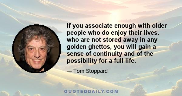 If you associate enough with older people who do enjoy their lives, who are not stored away in any golden ghettos, you will gain a sense of continuity and of the possibility for a full life.