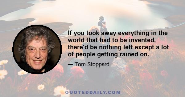 If you took away everything in the world that had to be invented, there'd be nothing left except a lot of people getting rained on.