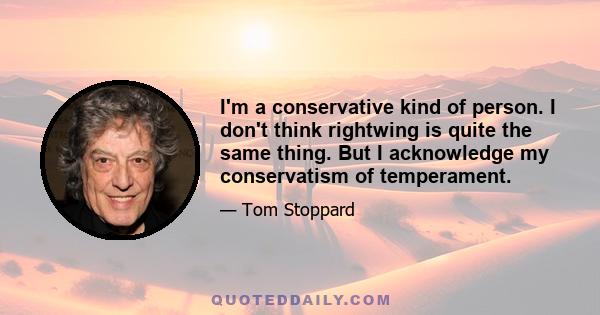 I'm a conservative kind of person. I don't think rightwing is quite the same thing. But I acknowledge my conservatism of temperament.