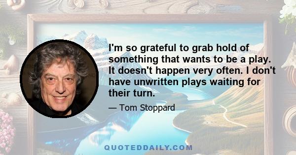 I'm so grateful to grab hold of something that wants to be a play. It doesn't happen very often. I don't have unwritten plays waiting for their turn.