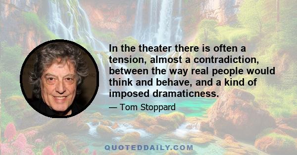 In the theater there is often a tension, almost a contradiction, between the way real people would think and behave, and a kind of imposed dramaticness.