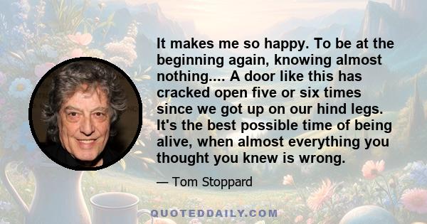 It makes me so happy. To be at the beginning again, knowing almost nothing.... A door like this has cracked open five or six times since we got up on our hind legs. It's the best possible time of being alive, when