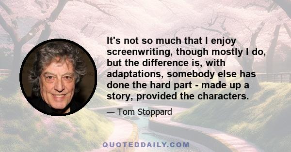 It's not so much that I enjoy screenwriting, though mostly I do, but the difference is, with adaptations, somebody else has done the hard part - made up a story, provided the characters.