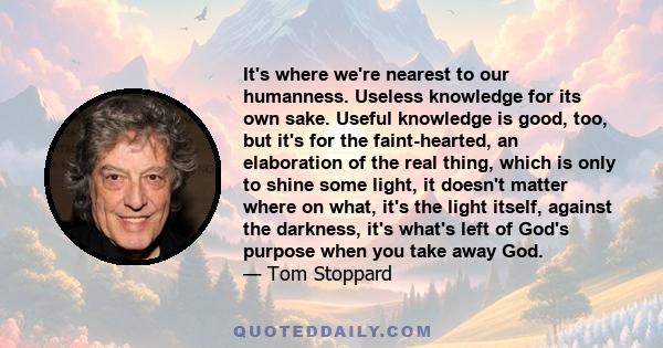 It's where we're nearest to our humanness. Useless knowledge for its own sake. Useful knowledge is good, too, but it's for the faint-hearted, an elaboration of the real thing, which is only to shine some light, it