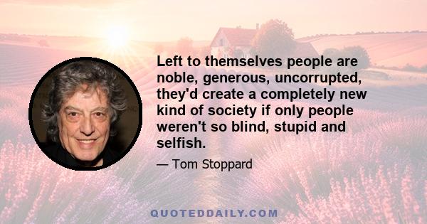 Left to themselves people are noble, generous, uncorrupted, they'd create a completely new kind of society if only people weren't so blind, stupid and selfish.