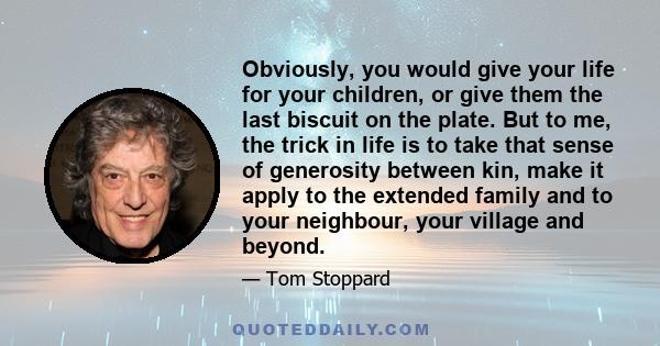 Obviously, you would give your life for your children, or give them the last biscuit on the plate. But to me, the trick in life is to take that sense of generosity between kin, make it apply to the extended family and