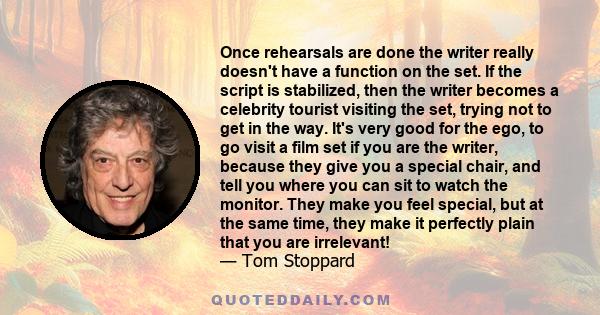 Once rehearsals are done the writer really doesn't have a function on the set. If the script is stabilized, then the writer becomes a celebrity tourist visiting the set, trying not to get in the way. It's very good for