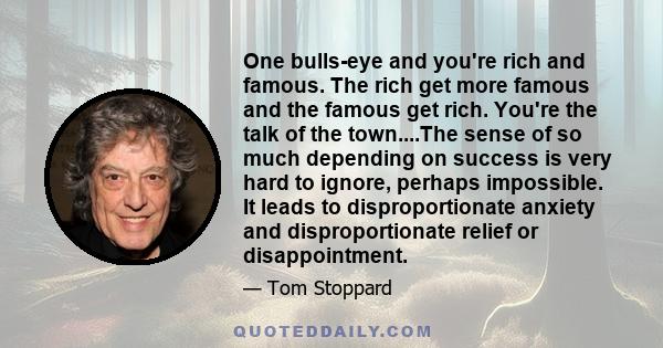 One bulls-eye and you're rich and famous. The rich get more famous and the famous get rich. You're the talk of the town....The sense of so much depending on success is very hard to ignore, perhaps impossible. It leads