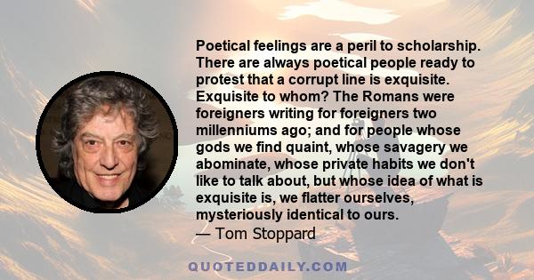 Poetical feelings are a peril to scholarship. There are always poetical people ready to protest that a corrupt line is exquisite. Exquisite to whom? The Romans were foreigners writing for foreigners two millenniums ago; 