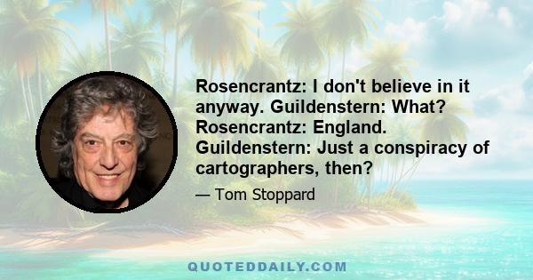 Rosencrantz: I don't believe in it anyway. Guildenstern: What? Rosencrantz: England. Guildenstern: Just a conspiracy of cartographers, then?