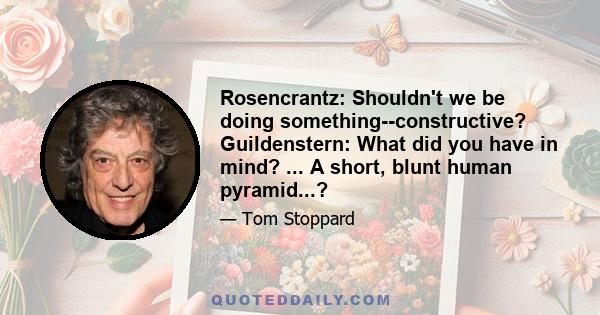 Rosencrantz: Shouldn't we be doing something--constructive? Guildenstern: What did you have in mind? ... A short, blunt human pyramid...?