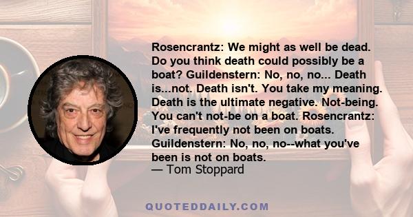 Rosencrantz: We might as well be dead. Do you think death could possibly be a boat? Guildenstern: No, no, no... Death is...not. Death isn't. You take my meaning. Death is the ultimate negative. Not-being. You can't