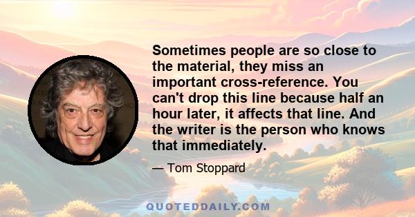 Sometimes people are so close to the material, they miss an important cross-reference. You can't drop this line because half an hour later, it affects that line. And the writer is the person who knows that immediately.